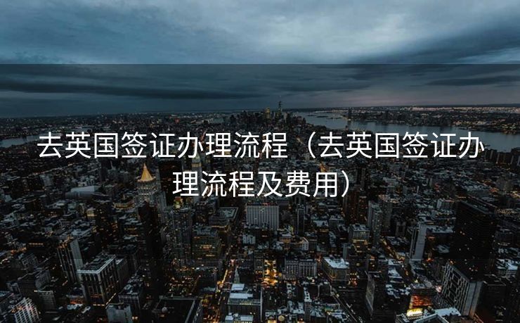 去英国签证办理流程（去英国签证办理流程及费用）