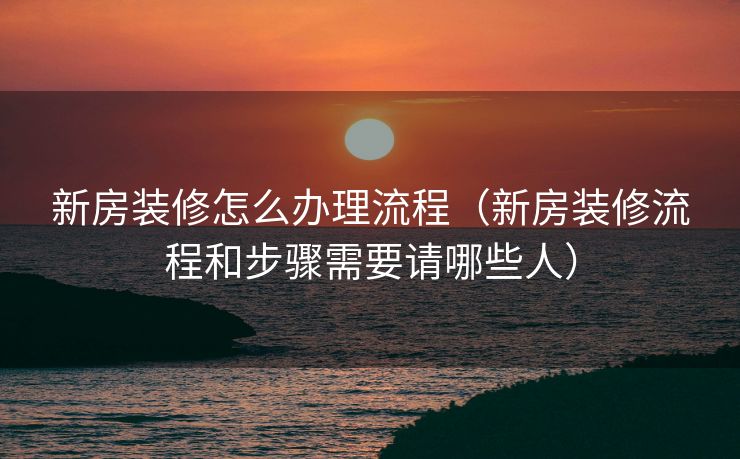 新房装修怎么办理流程（新房装修流程和步骤需要请哪些人）