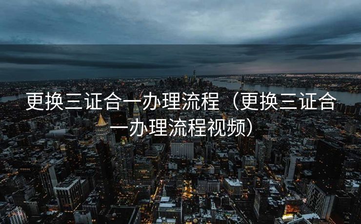 更换三证合一办理流程（更换三证合一办理流程视频）