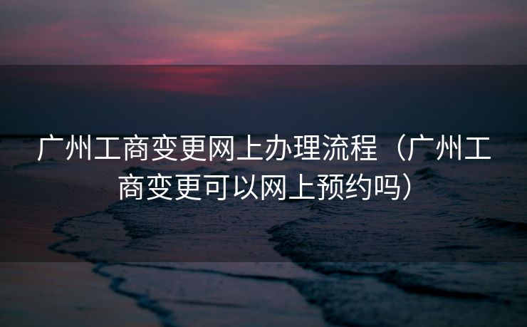 广州工商变更网上办理流程(广州工商变更可以网上预约吗) 广州工商变更网上办理流程(广州工商变更可以网上预约吗)