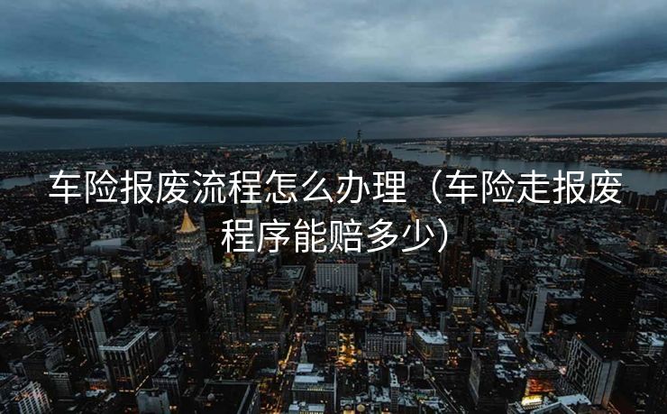 车险报废流程怎么办理(车险走报废程序能赔多少) 车险报废流程怎么办理(车险走报废程序能赔多少)