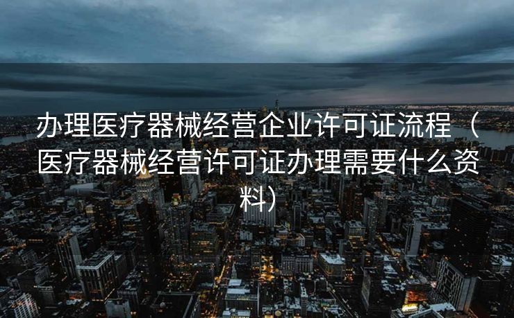 办理医疗器械经营企业许可证流程（医疗器械经营许可证办理需要什么资料）
