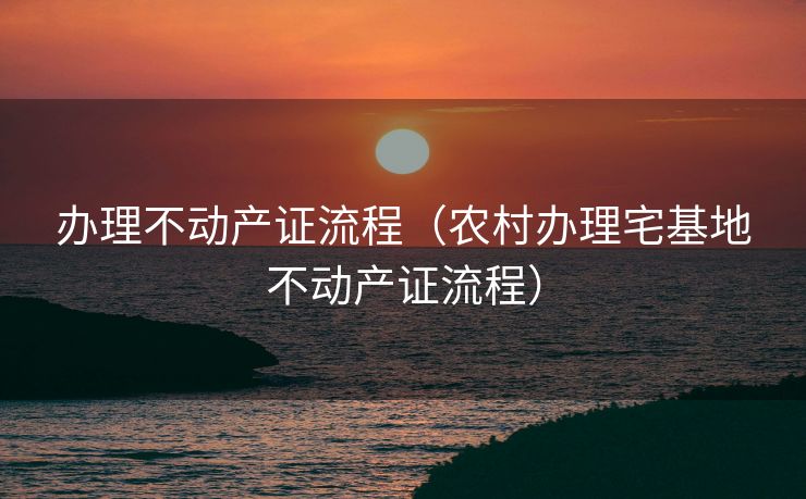 办理不动产证流程（农村办理宅基地不动产证流程）