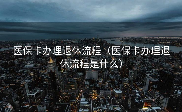 医保卡办理退休流程（医保卡办理退休流程是什么）