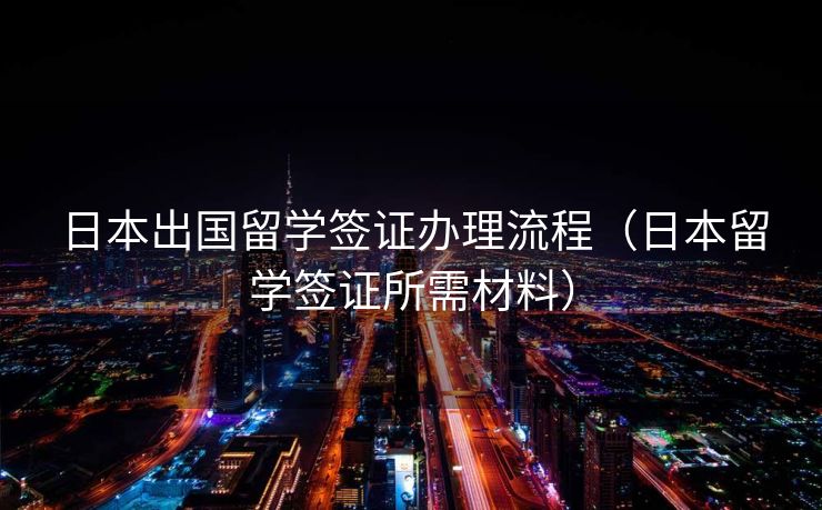 日本出国留学签证办理流程（日本留学签证所需材料）