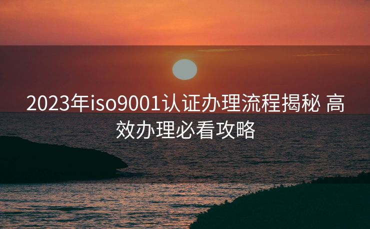 2023年iso9001认证办理流程揭秘 高效办理必看攻略