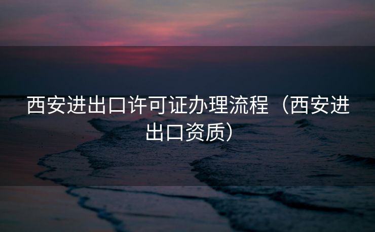 西安进出口许可证办理流程（西安进出口资质）