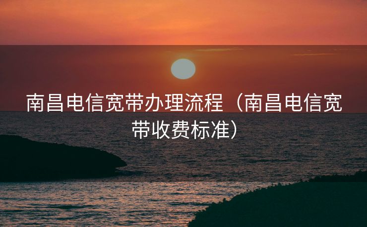 南昌电信宽带办理流程（南昌电信宽带收费标准）