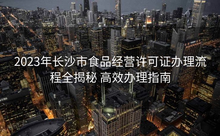 2023年长沙市食品经营许可证办理流程全揭秘 高效办理指南