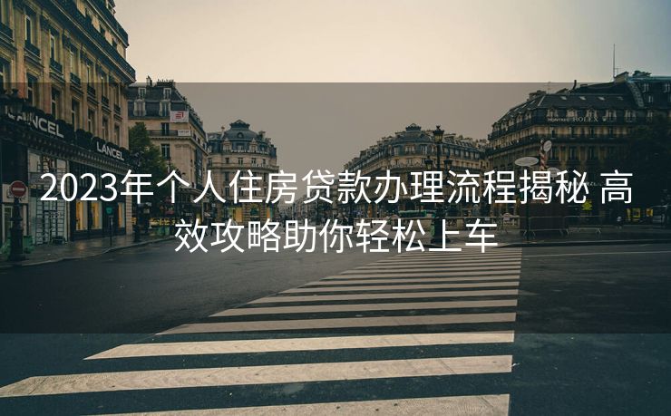 2023年个人住房贷款办理流程揭秘 高效攻略助你轻松上车 2023年个人住房贷款办理流程揭秘 高效攻略助你轻松上车