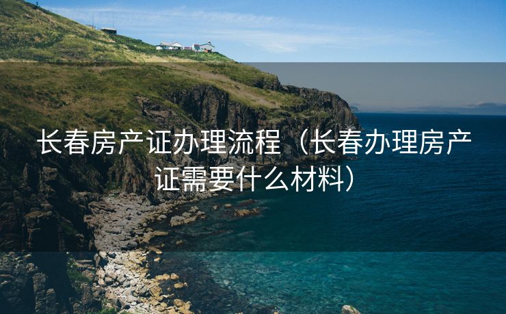 长春房产证办理流程（长春办理房产证需要什么材料）