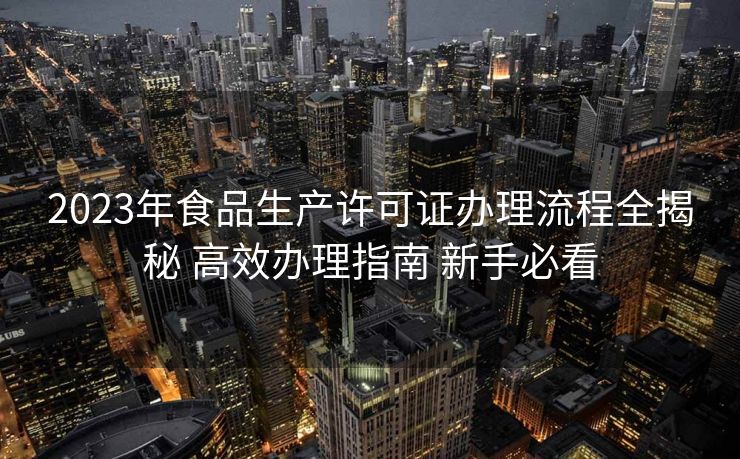 2023年食品生产许可证办理流程全揭秘 高效办理指南 新手必看