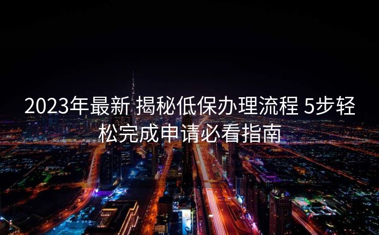 2023年最新 揭秘低保办理流程 5步轻松完成申请必看指南 2023年最新 揭秘低保办理流程 5步轻松完成申请必看指南