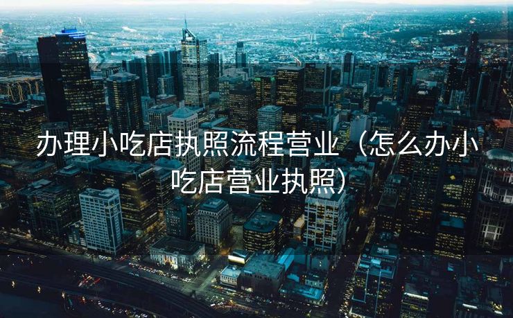 办理小吃店执照流程营业（怎么办小吃店营业执照）