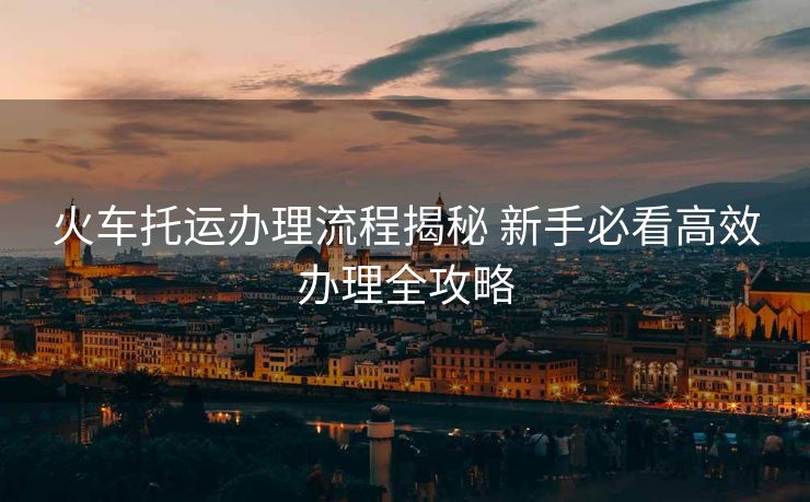火车托运办理流程揭秘 新手必看高效办理全攻略