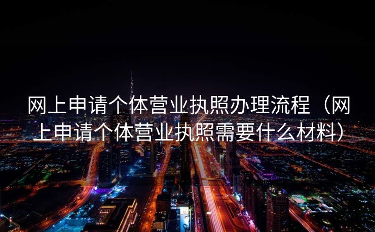 网上申请个体营业执照办理流程（网上申请个体营业执照需要什么材料）