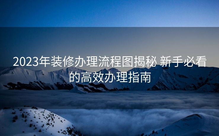 2023年装修办理流程图揭秘 新手必看的高效办理指南