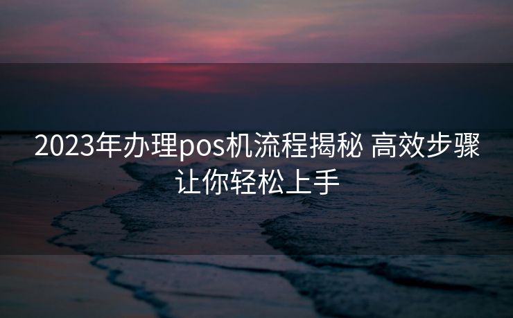 2023年办理pos机流程揭秘 高效步骤让你轻松上手