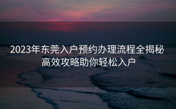 2023年东莞入户预约办理流程全揭秘 高效攻略助你轻松入户 2023年东莞入户预约办理流程全揭秘 高效攻略助你轻松入户