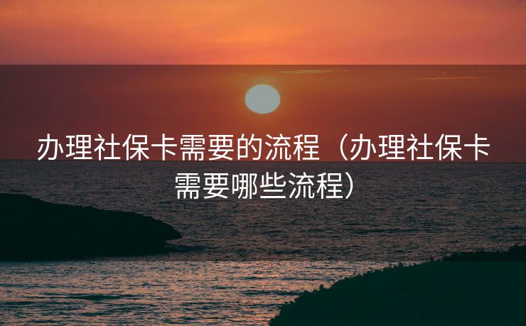 办理社保卡需要的流程（办理社保卡需要哪些流程）