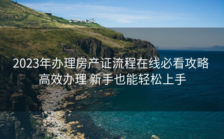 2023年办理房产证流程在线必看攻略 高效办理 新手也能轻松上手 2023年办理房产证流程在线必看攻略 高效办理 新手也能轻松上手