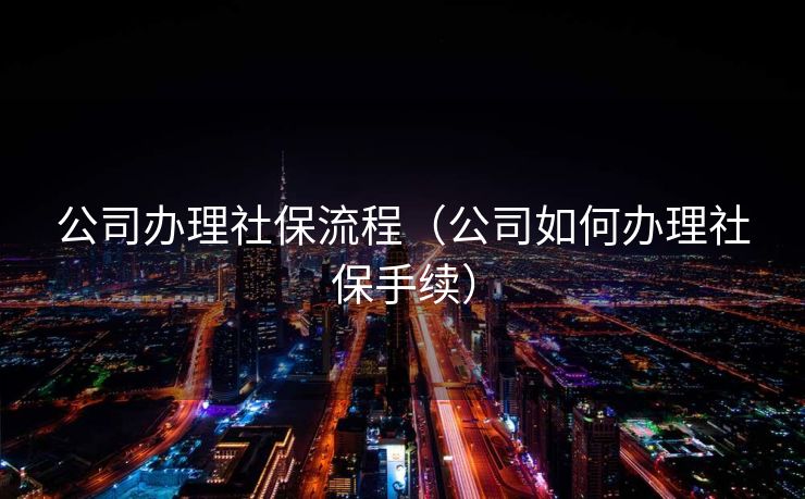 公司办理社保流程(公司如何办理社保手续) 公司办理社保流程(公司如何办理社保手续)