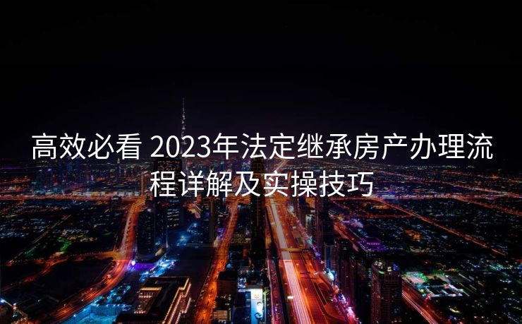 高效必看 2023年法定继承房产办理流程详解及实操技巧 高效必看 2023年法定继承房产办理流程详解及实操技巧