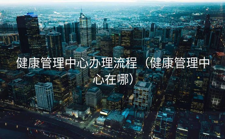 健康管理中心办理流程(健康管理中心在哪) 健康管理中心办理流程(健康管理中心在哪)