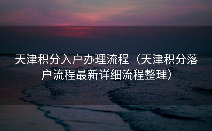 天津积分入户办理流程（天津积分落户流程最新详细流程整理）