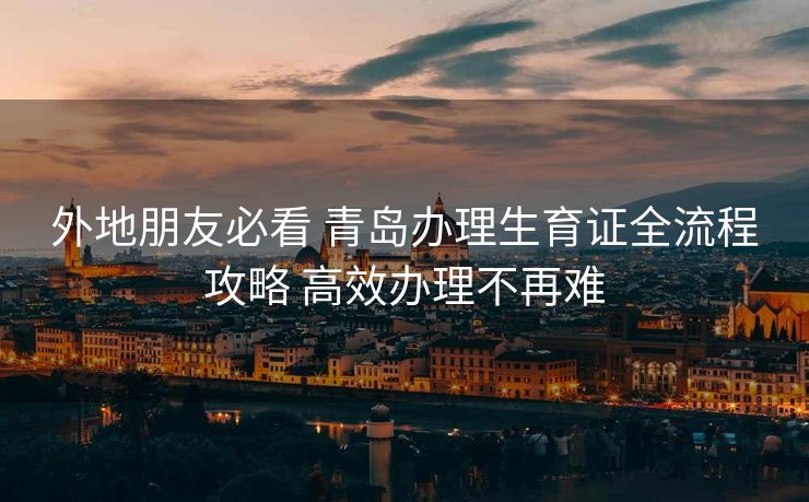 外地朋友必看 青岛办理生育证全流程攻略 高效办理不再难 外地朋友必看 青岛办理生育证全流程攻略 高效办理不再难