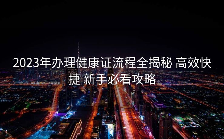 2023年办理健康证流程全揭秘 高效快捷 新手必看攻略