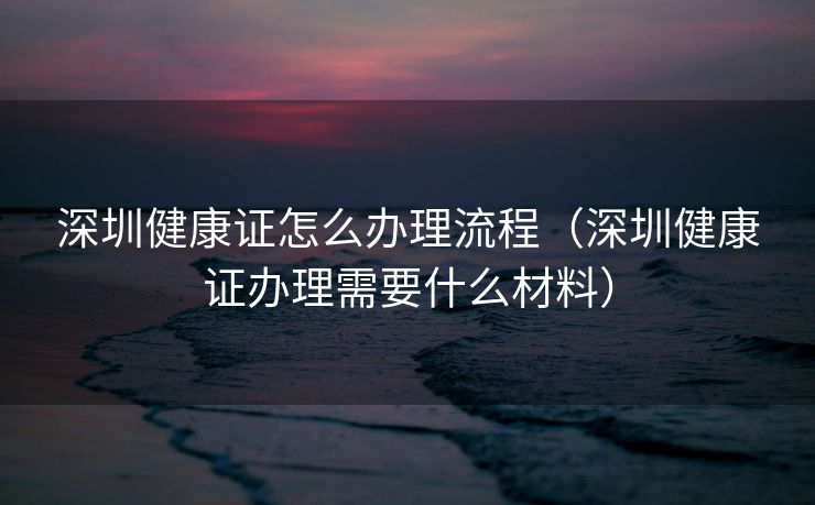 深圳健康证怎么办理流程（深圳健康证办理需要什么材料）