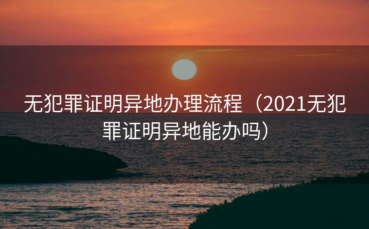 无犯罪证明异地办理流程（2021无犯罪证明异地能办吗）