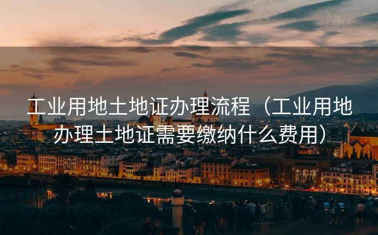 工业用地土地证办理流程(工业用地办理土地证需要缴纳什么费用) 工业用地土地证办理流程(工业用地办理土地证需要缴纳什么费用)