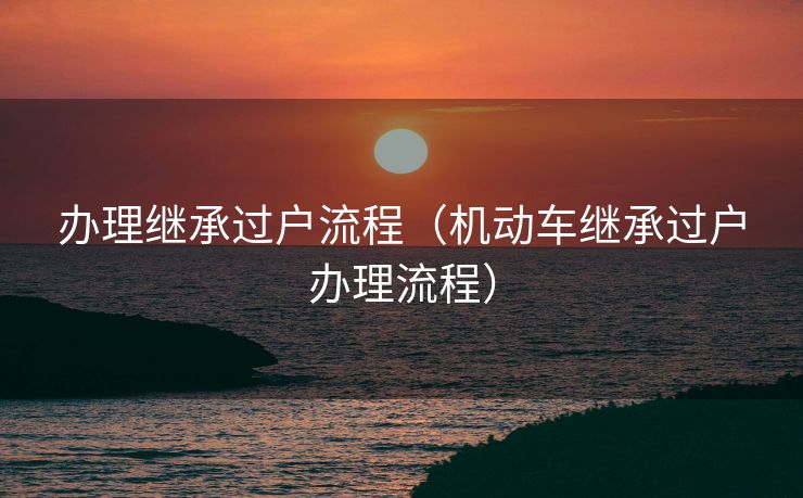 办理继承过户流程（机动车继承过户办理流程）