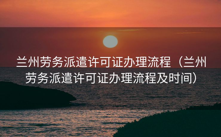 兰州劳务派遣许可证办理流程（兰州劳务派遣许可证办理流程及时间）