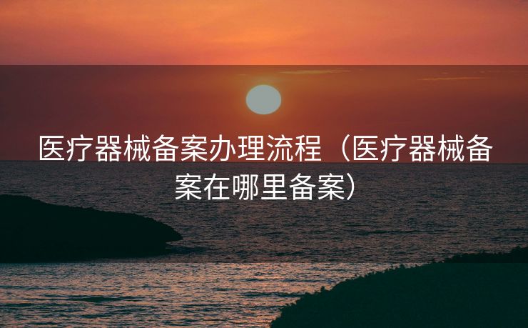 医疗器械备案办理流程(医疗器械备案在哪里备案) 医疗器械备案办理流程(医疗器械备案在哪里备案)