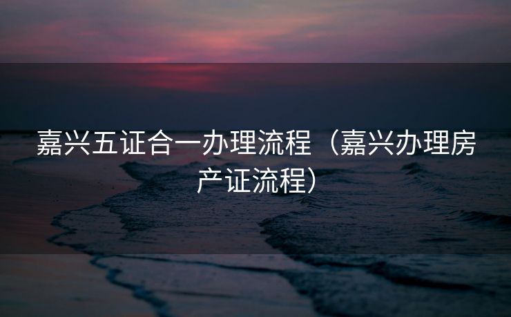 嘉兴五证合一办理流程(嘉兴办理房产证流程) 嘉兴五证合一办理流程(嘉兴办理房产证流程)
