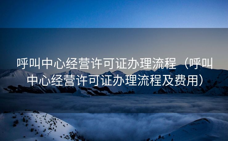 呼叫中心经营许可证办理流程（呼叫中心经营许可证办理流程及费用）