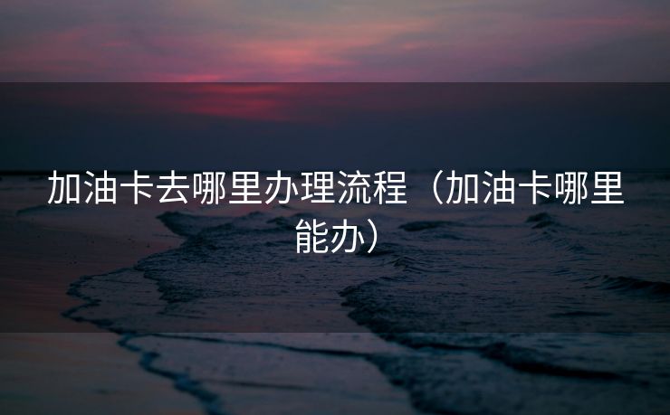 加油卡去哪里办理流程(加油卡哪里能办) 加油卡去哪里办理流程(加油卡哪里能办)