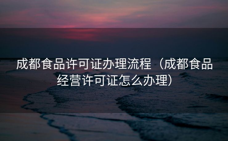 成都食品许可证办理流程（成都食品经营许可证怎么办理）