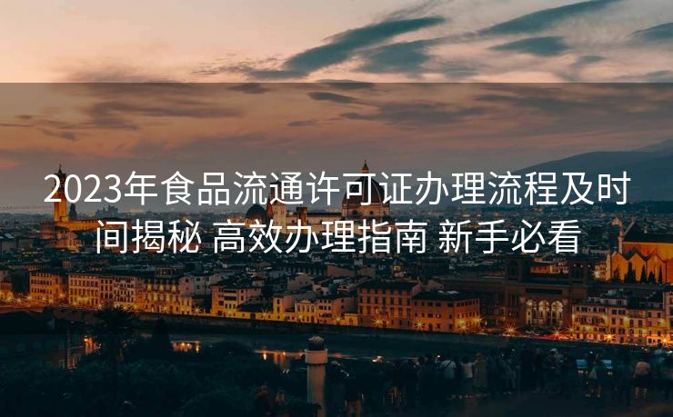 2023年食品流通许可证办理流程及时间揭秘 高效办理指南 新手必看 2023年食品流通许可证办理流程及时间揭秘 高效办理指南 新手必看
