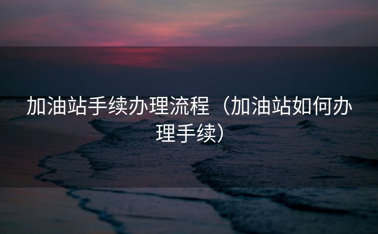加油站手续办理流程(加油站如何办理手续) 加油站手续办理流程(加油站如何办理手续)