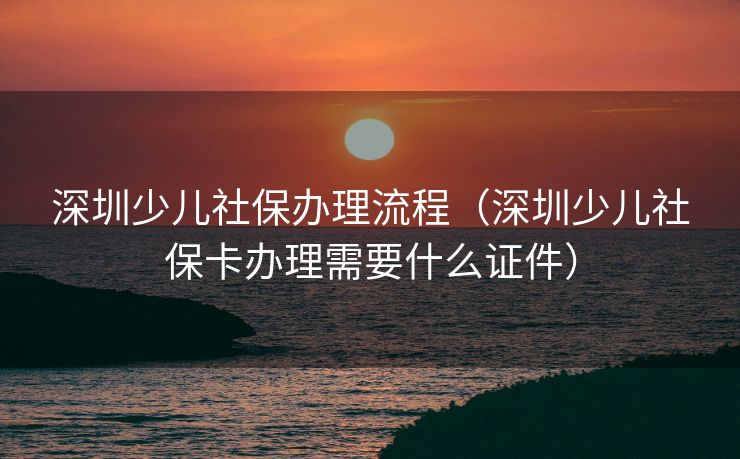 深圳少儿社保办理流程（深圳少儿社保卡办理需要什么证件）