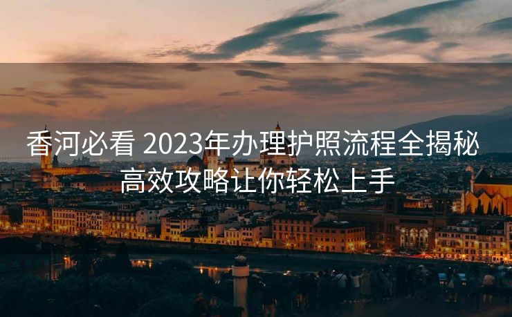 香河必看 2023年办理护照流程全揭秘 高效攻略让你轻松上手 香河必看 2023年办理护照流程全揭秘 高效攻略让你轻松上手