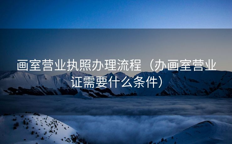 画室营业执照办理流程（办画室营业证需要什么条件）