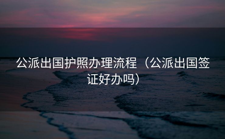 公派出国护照办理流程(公派出国签证好办吗) 公派出国护照办理流程(公派出国签证好办吗)