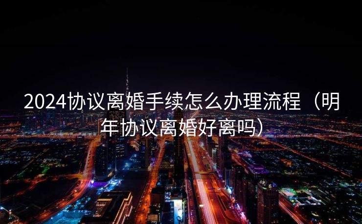 2024协议离婚手续怎么办理流程（明年协议离婚好离吗）