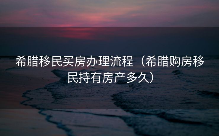 希腊移民买房办理流程（希腊购房移民持有房产多久）
