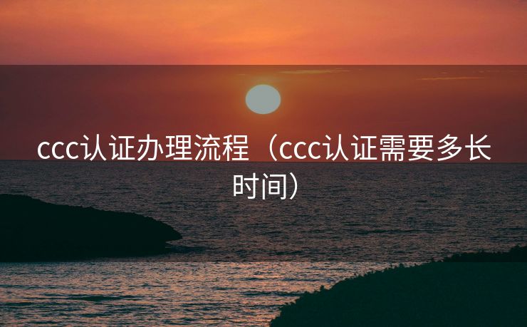 ccc认证办理流程（ccc认证需要多长时间）